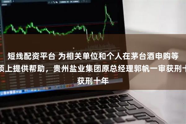 短线配资平台 为相关单位和个人在茅台酒申购等事项上提供帮助，贵州盐业集团原总经理郭帆一审获刑十年