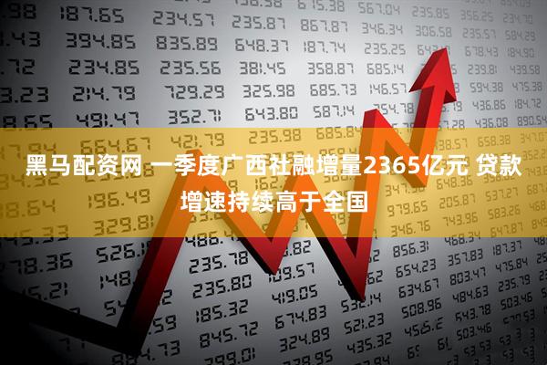 黑马配资网 一季度广西社融增量2365亿元 贷款增速持续高于全国