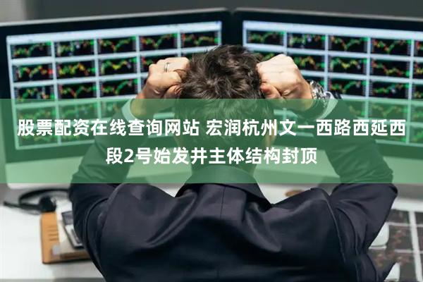 股票配资在线查询网站 宏润杭州文一西路西延西段2号始发井主体结构封顶