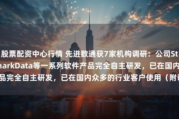 股票配资中心行情 先进数通获7家机构调研：公司Starring、iMOIA、SharkData等一系列软件产品完全自主研发，已在国内众多的行业客户使用（附调研问答）