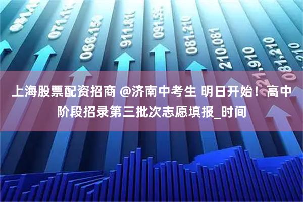 上海股票配资招商 @济南中考生 明日开始！高中阶段招录第三批次志愿填报_时间