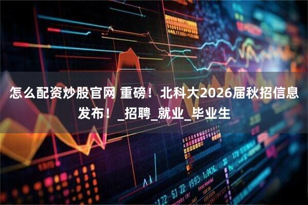 怎么配资炒股官网 重磅！北科大2026届秋招信息发布！_招聘_就业_毕业生