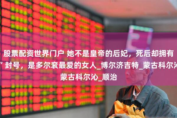 股票配资世界门户 她不是皇帝的后妃，死后却拥有“皇后”封号，是多尔衮最爱的女人_博尔济吉特_蒙古科尔沁_顺治