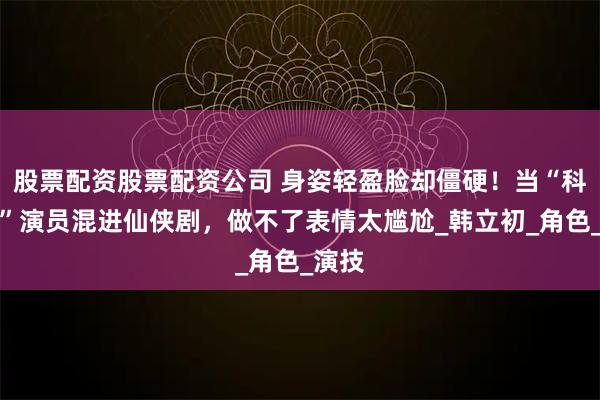 股票配资股票配资公司 身姿轻盈脸却僵硬！当“科技脸”演员混进仙侠剧，做不了表情太尴尬_韩立初_角色_演技