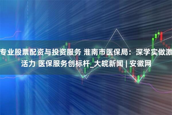 专业股票配资与投资服务 淮南市医保局：深学实做激活力 医保服务创标杆_大皖新闻 | 安徽网