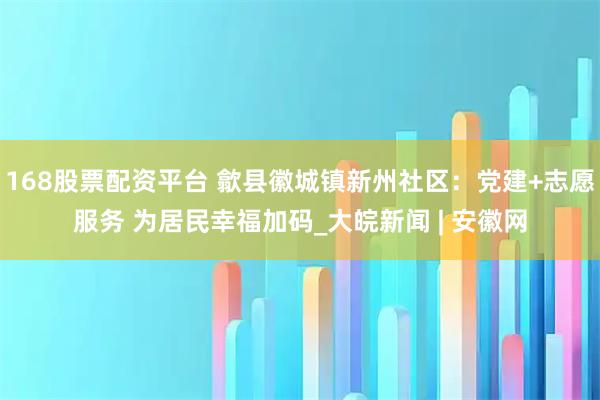 168股票配资平台 歙县徽城镇新州社区：党建+志愿服务 为居民幸福加码_大皖新闻 | 安徽网