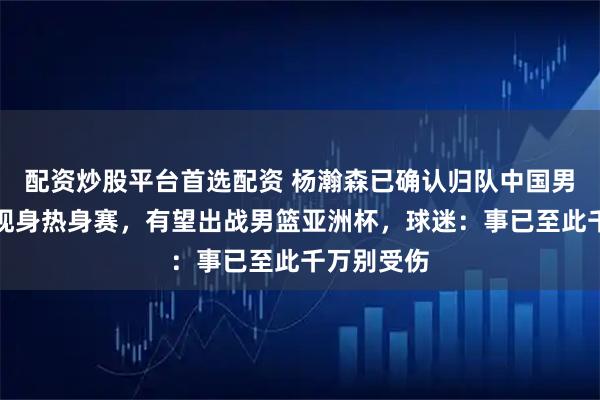 配资炒股平台首选配资 杨瀚森已确认归队中国男篮，或将现身热身赛，有望出战男篮亚洲杯，球迷：事已至此千万别受伤