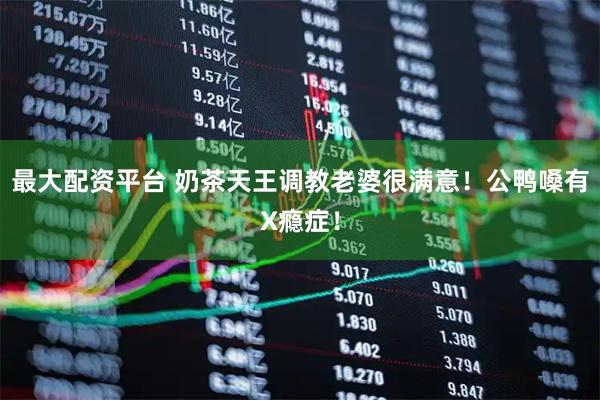 最大配资平台 奶茶天王调教老婆很满意！公鸭嗓有X瘾症！