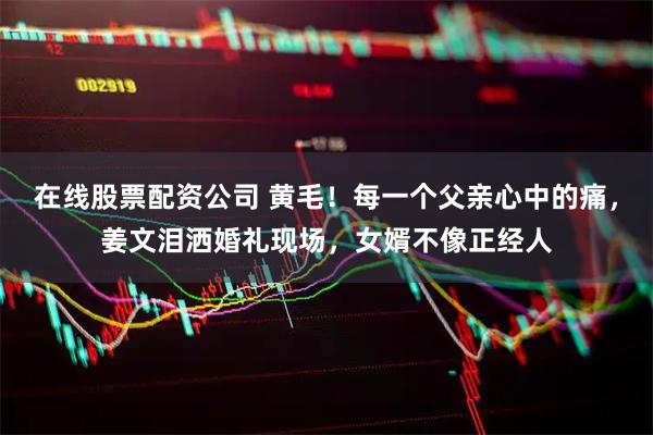 在线股票配资公司 黄毛！每一个父亲心中的痛，姜文泪洒婚礼现场，女婿不像正经人