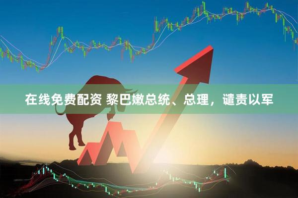 在线免费配资 黎巴嫩总统、总理，谴责以军