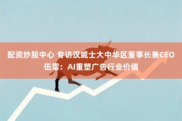 配资炒股中心 专访汉威士大中华区董事长兼CEO伍雷：AI重塑广告行业价值