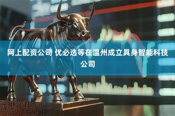 网上配资公司 优必选等在温州成立具身智能科技公司