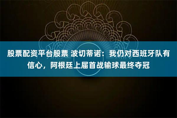 股票配资平台股票 波切蒂诺：我仍对西班牙队有信心，阿根廷上届首战输球最终夺冠