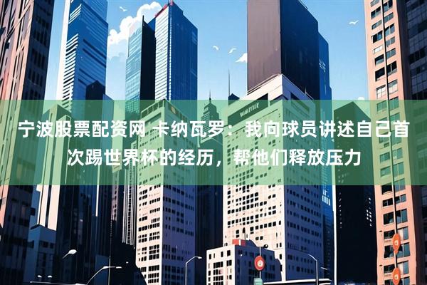 宁波股票配资网 卡纳瓦罗：我向球员讲述自己首次踢世界杯的经历，帮他们释放压力