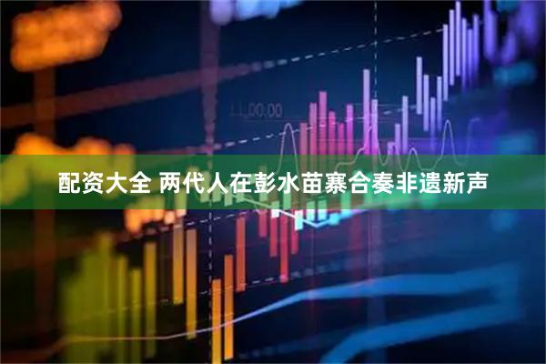 配资大全 两代人在彭水苗寨合奏非遗新声