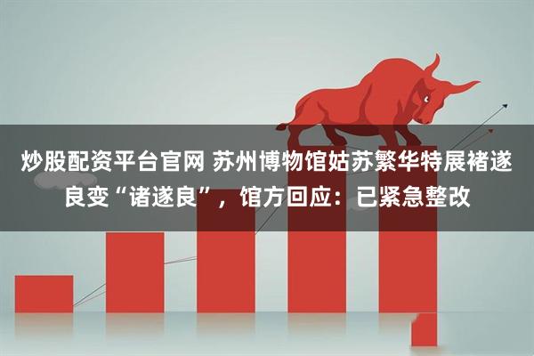 炒股配资平台官网 苏州博物馆姑苏繁华特展褚遂良变“诸遂良”，馆方回应：已紧急整改